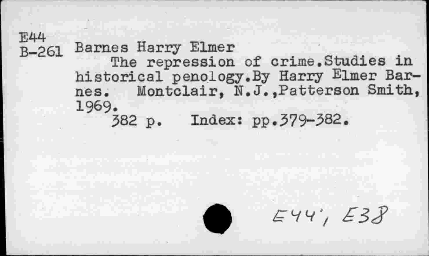 ﻿E44 B-261
Barnes Harry Elmer
The repression of crime.Studies in historical penology.By Harry Elmer Barnes. Montclair, N.J.,Patterson Smith, 1969.
582 p. Index: pp.579-582.